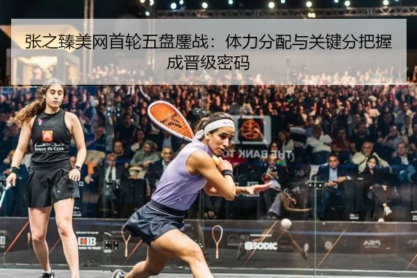 张之臻美网首轮五盘鏖战：体力分配与关键分把握成晋级密码